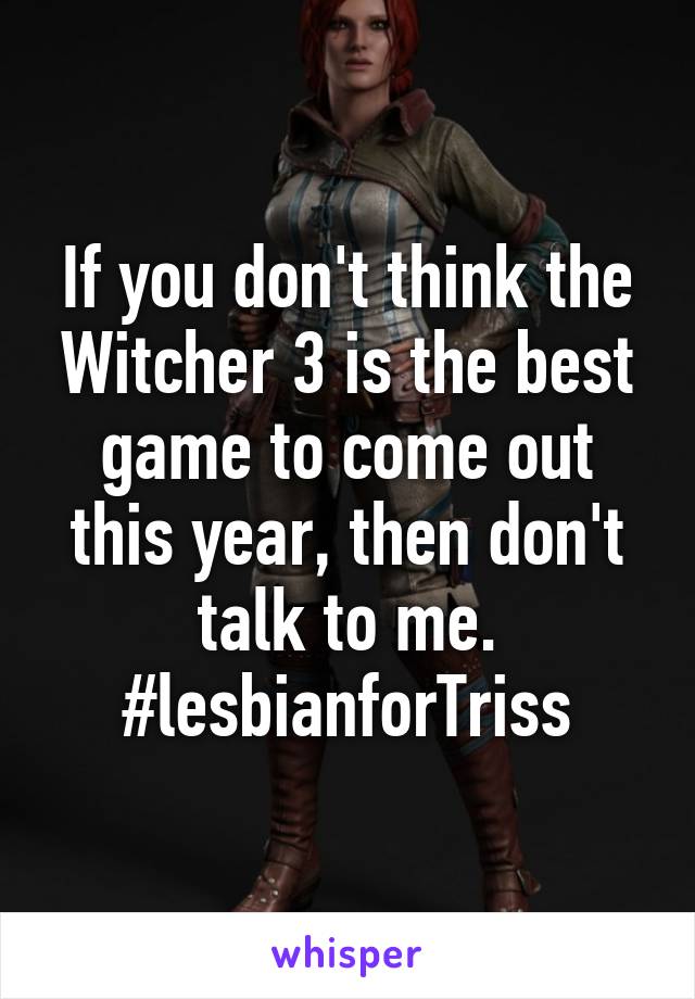 If you don't think the Witcher 3 is the best game to come out this year, then don't talk to me. #lesbianforTriss