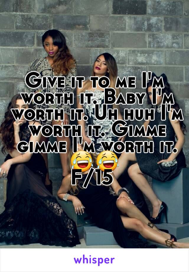 Give it to me I'm worth it. Baby I'm worth it. Uh huh I'm worth it. Gimme gimme I'm worth it. 😂😂 
F/15 