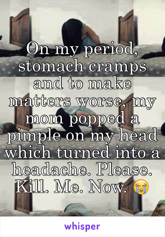 On my period, stomach cramps and to make matters worse, my mom popped a pimple on my head which turned into a headache. Please. Kill. Me. Now. 😭