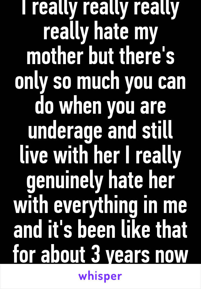 I really really really really hate my mother but there's only so much you can do when you are underage and still live with her I really genuinely hate her with everything in me and it's been like that for about 3 years now 