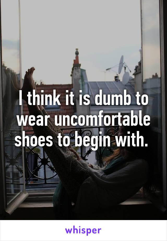 I think it is dumb to wear uncomfortable shoes to begin with. 