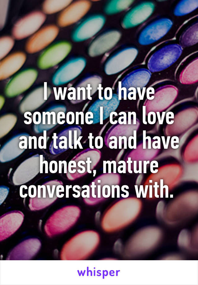 I want to have someone I can love and talk to and have honest, mature conversations with. 