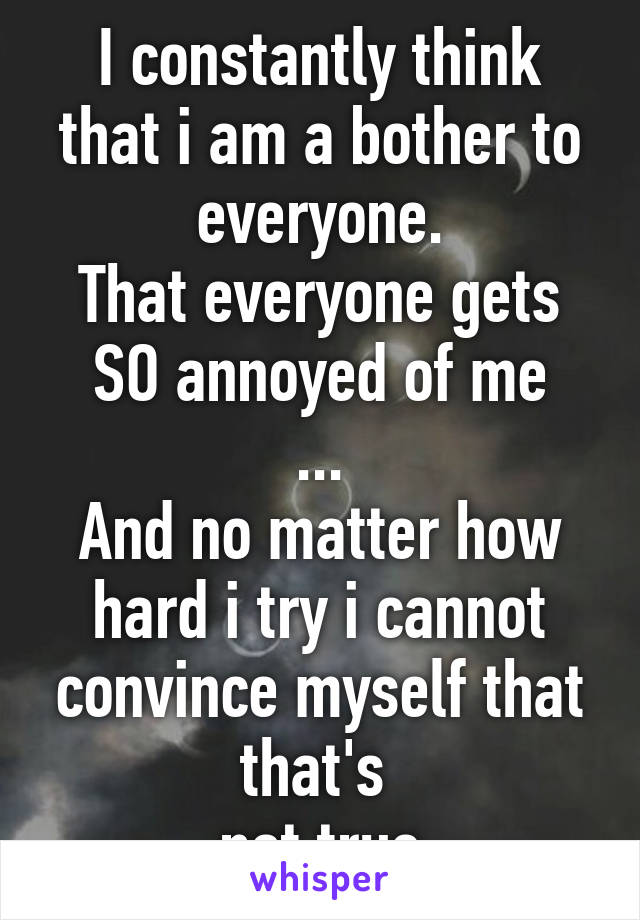 I constantly think that i am a bother to everyone.
That everyone gets SO annoyed of me
...
And no matter how hard i try i cannot convince myself that that's 
not true