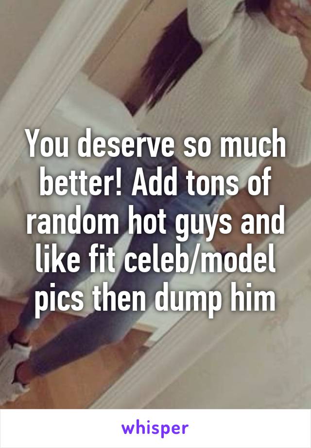 You deserve so much better! Add tons of random hot guys and like fit celeb/model pics then dump him