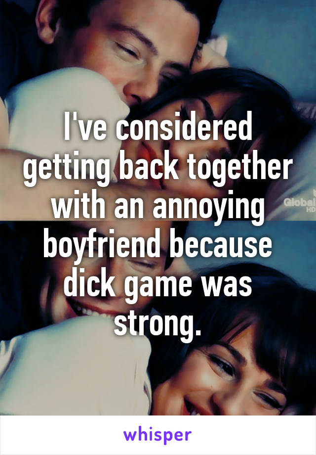 I've considered getting back together with an annoying boyfriend because dick game was strong.