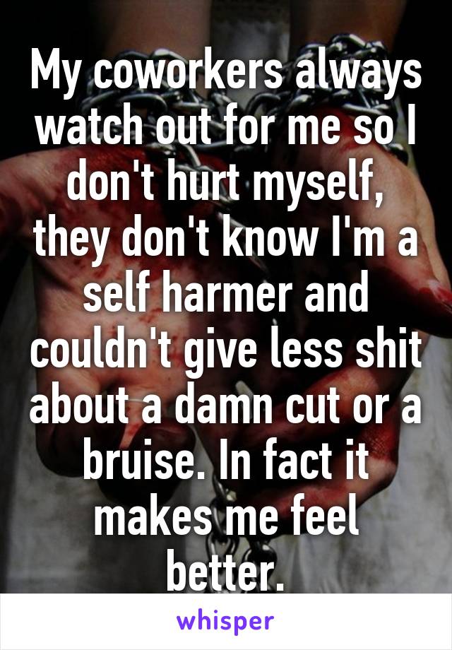 My coworkers always watch out for me so I don't hurt myself, they don't know I'm a self harmer and couldn't give less shit about a damn cut or a bruise. In fact it makes me feel better.