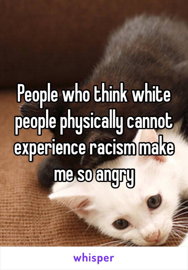 People who think white people physically cannot experience racism make me so angry
