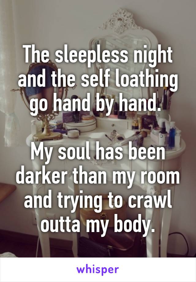 The sleepless night and the self loathing go hand by hand. 

My soul has been darker than my room and trying to crawl outta my body.