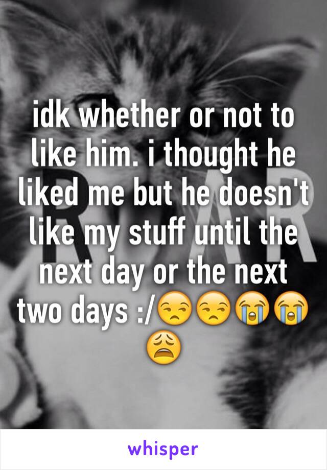 idk whether or not to like him. i thought he liked me but he doesn't like my stuff until the next day or the next two days :/😒😒😭😭😩