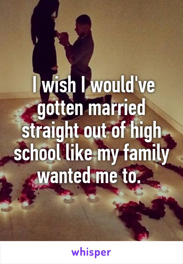  I wish I would've gotten married straight out of high school like my family wanted me to. 