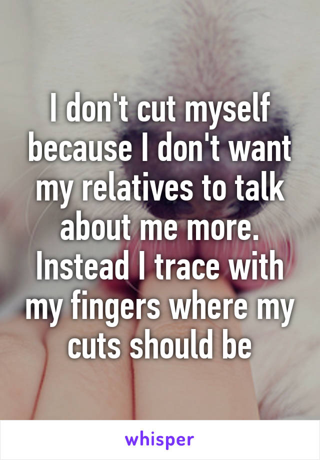 I don't cut myself because I don't want my relatives to talk about me more. Instead I trace with my fingers where my cuts should be