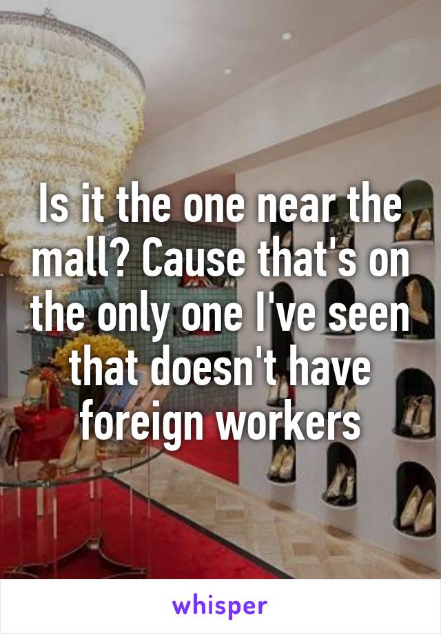 Is it the one near the mall? Cause that's on the only one I've seen that doesn't have foreign workers