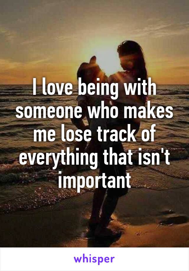 I love being with someone who makes me lose track of everything that isn't important