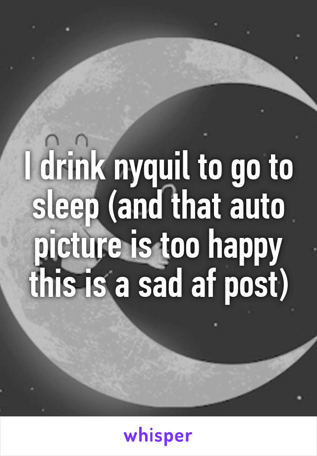 I drink nyquil to go to sleep (and that auto picture is too happy this is a sad af post)