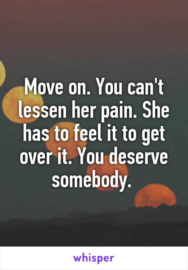 Move on. You can't lessen her pain. She has to feel it to get over it. You deserve somebody. 