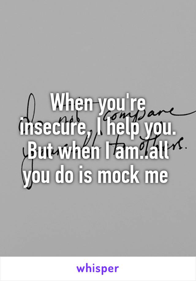 When you're insecure, I help you. But when I am..all you do is mock me 