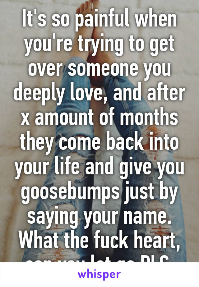 It's so painful when you're trying to get over someone you deeply love, and after x amount of months they come back into your life and give you goosebumps just by saying your name. What the fuck heart, can you let go PLS 