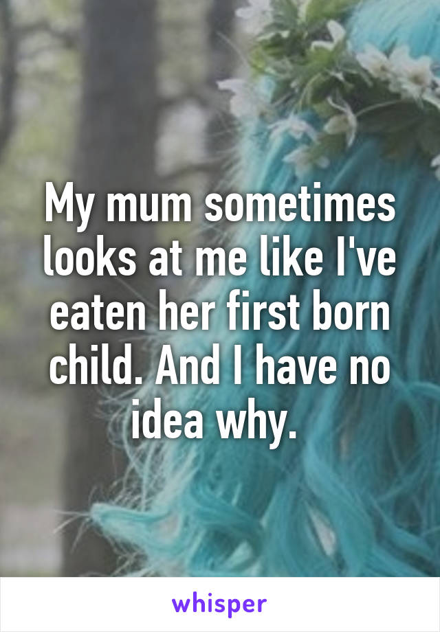 My mum sometimes looks at me like I've eaten her first born child. And I have no idea why. 