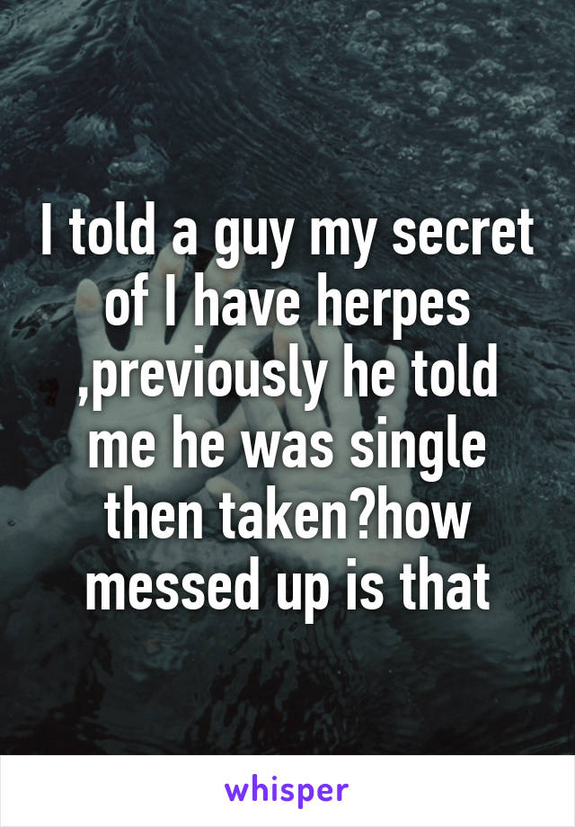 I told a guy my secret of I have herpes ,previously he told me he was single then taken?how messed up is that