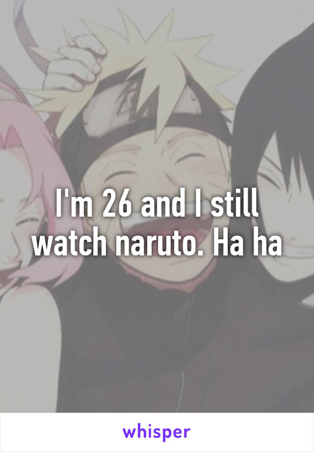 I'm 26 and I still watch naruto. Ha ha