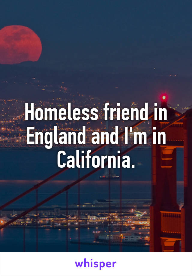 Homeless friend in England and I'm in California.