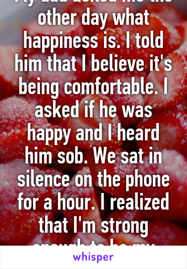 My dad asked me the other day what happiness is. I told him that I believe it's being comfortable. I asked if he was happy and I heard him sob. We sat in silence on the phone for a hour. I realized that I'm strong enough to be my dad's rock. 