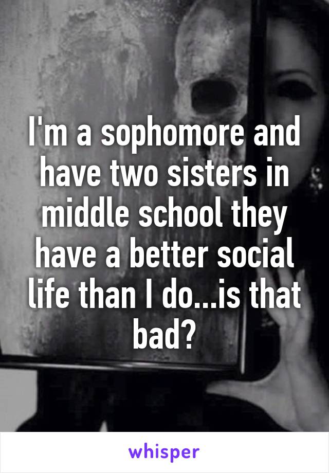 I'm a sophomore and have two sisters in middle school they have a better social life than I do...is that bad?