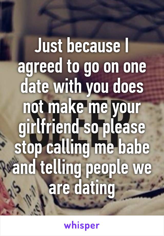 Just because I agreed to go on one date with you does not make me your girlfriend so please stop calling me babe and telling people we are dating