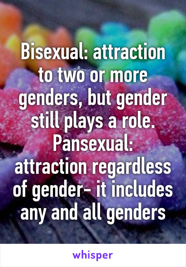 Bisexual: attraction to two or more genders, but gender still plays a role.
Pansexual: attraction regardless of gender- it includes any and all genders