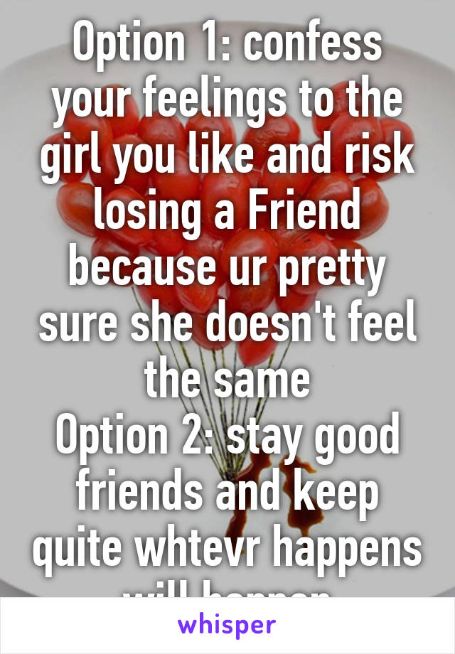 Option 1: confess your feelings to the girl you like and risk losing a Friend because ur pretty sure she doesn't feel the same
Option 2: stay good friends and keep quite whtevr happens will happen