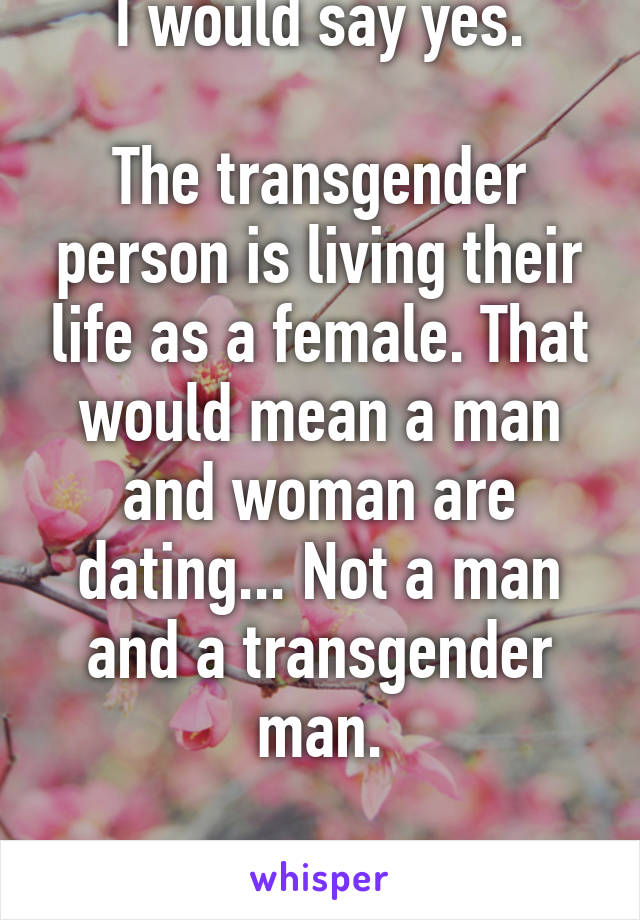 I would say yes.

The transgender person is living their life as a female. That would mean a man and woman are dating... Not a man and a transgender man.

That is how I see it. 