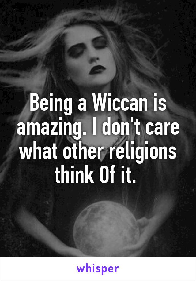 Being a Wiccan is amazing. I don't care what other religions think Of it. 