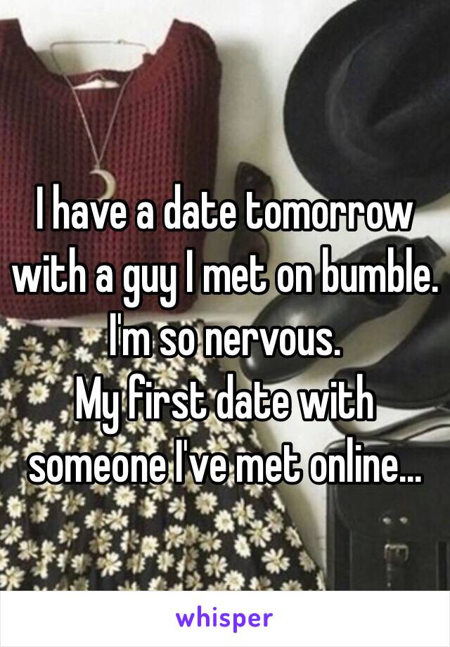 I have a date tomorrow with a guy I met on bumble. 
I'm so nervous. 
My first date with someone I've met online...