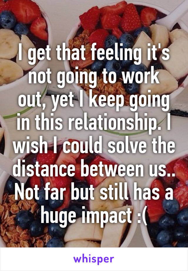 I get that feeling it's not going to work out, yet I keep going in this relationship. I wish I could solve the distance between us.. Not far but still has a huge impact :(