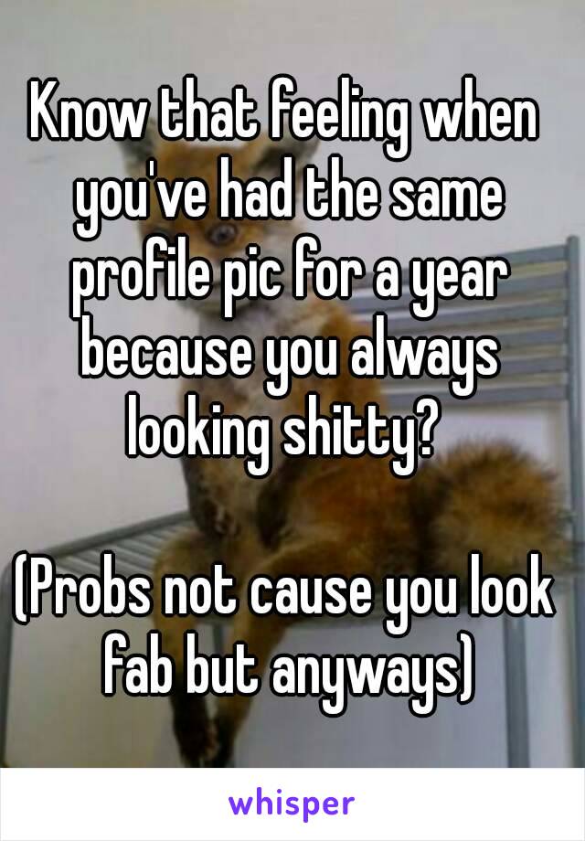 Know that feeling when you've had the same profile pic for a year because you always looking shitty? 

(Probs not cause you look fab but anyways)