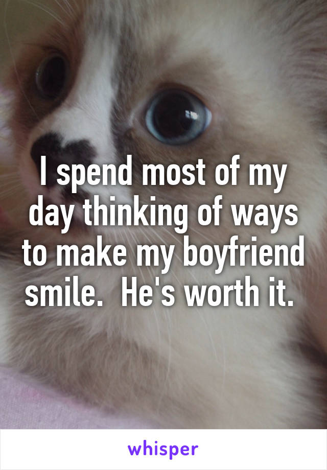 I spend most of my day thinking of ways to make my boyfriend smile.  He's worth it. 