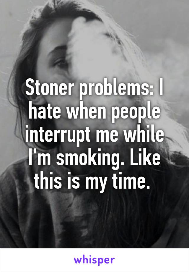 Stoner problems: I hate when people interrupt me while I'm smoking. Like this is my time. 