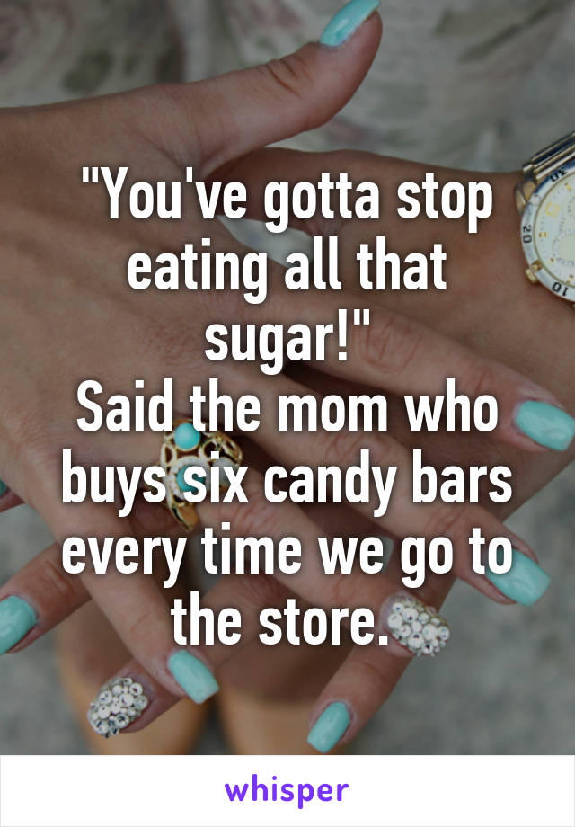 "You've gotta stop eating all that sugar!"
Said the mom who buys six candy bars every time we go to the store. 