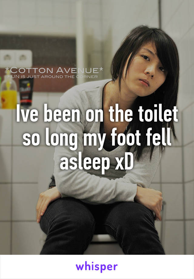 Ive been on the toilet so long my foot fell asleep xD