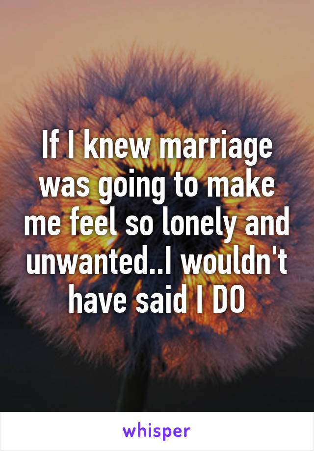 If I knew marriage was going to make me feel so lonely and unwanted..I wouldn't have said I DO