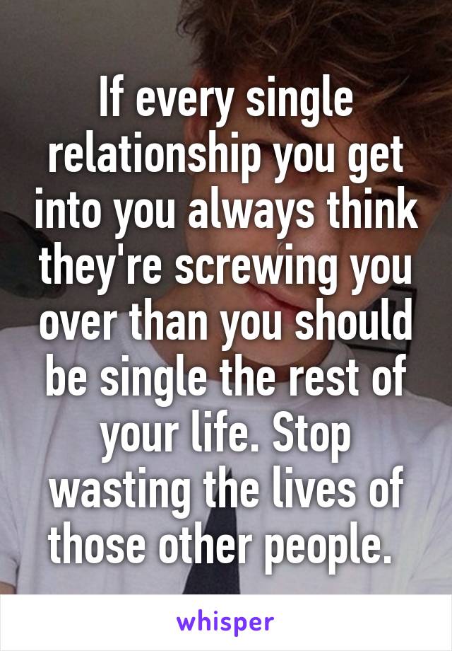 If every single relationship you get into you always think they're screwing you over than you should be single the rest of your life. Stop wasting the lives of those other people. 