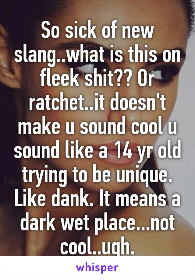 So sick of new slang..what is this on fleek shit?? Or ratchet..it doesn't make u sound cool u sound like a 14 yr old trying to be unique. Like dank. It means a dark wet place...not cool..ugh.