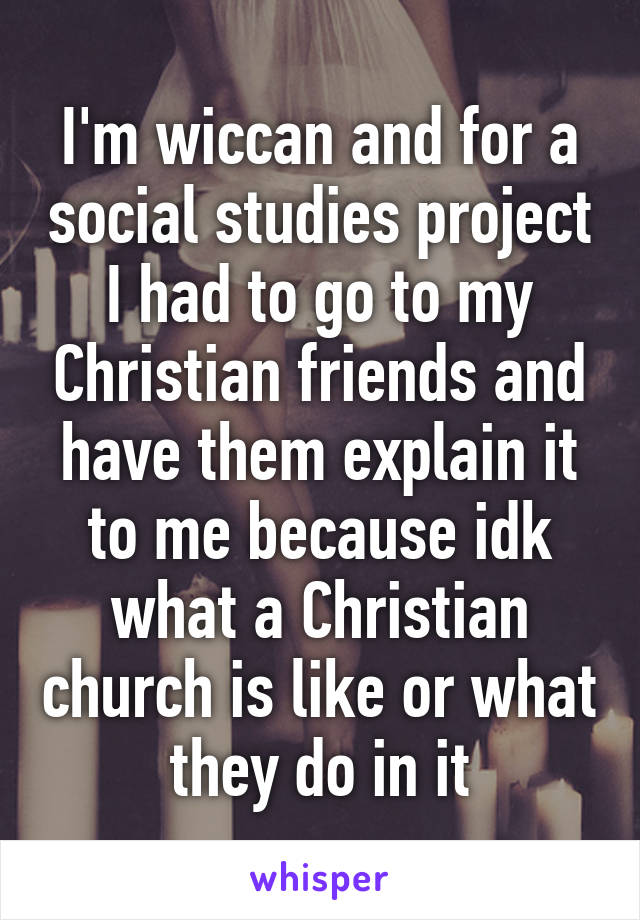 I'm wiccan and for a social studies project I had to go to my Christian friends and have them explain it to me because idk what a Christian church is like or what they do in it