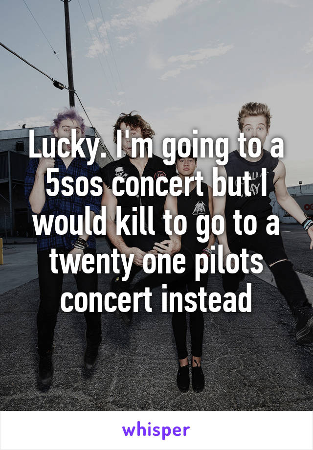 Lucky. I'm going to a 5sos concert but I would kill to go to a twenty one pilots concert instead