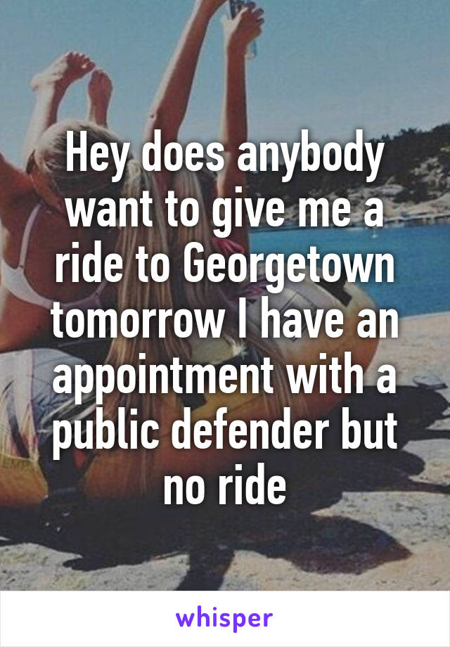 Hey does anybody want to give me a ride to Georgetown tomorrow I have an appointment with a public defender but no ride