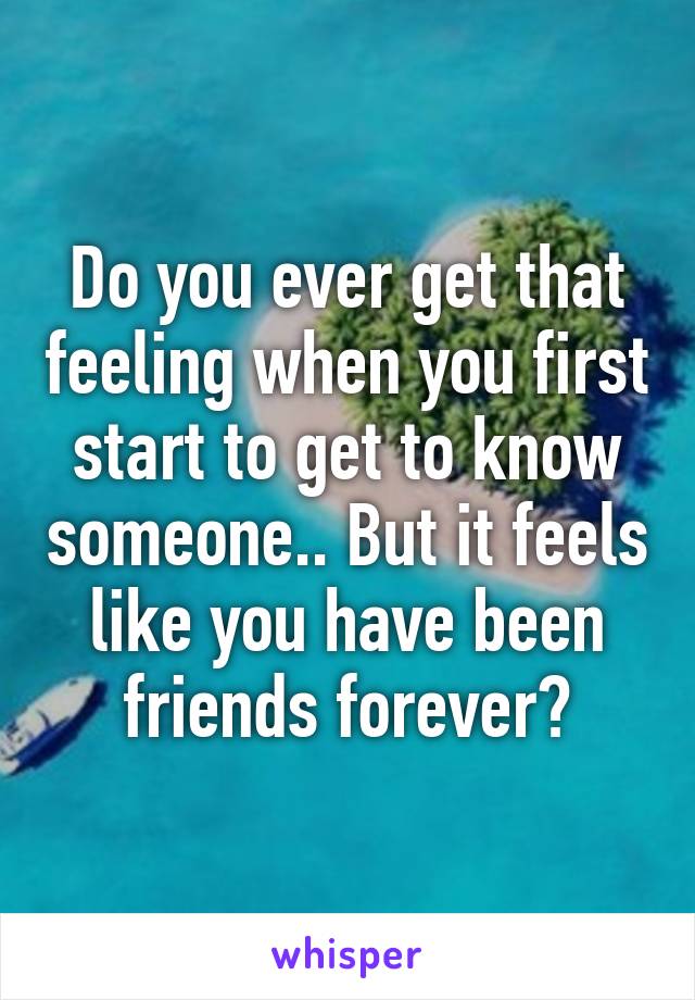 Do you ever get that feeling when you first start to get to know someone.. But it feels like you have been friends forever?