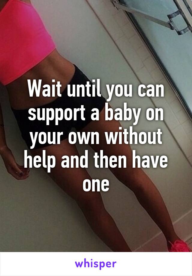 Wait until you can support a baby on your own without help and then have one