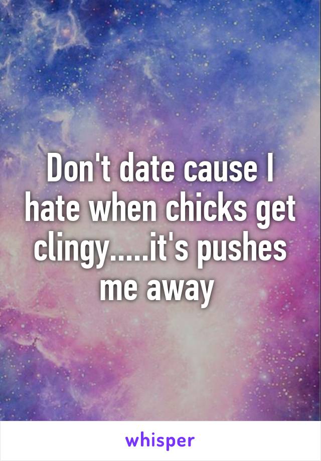 Don't date cause I hate when chicks get clingy.....it's pushes me away 