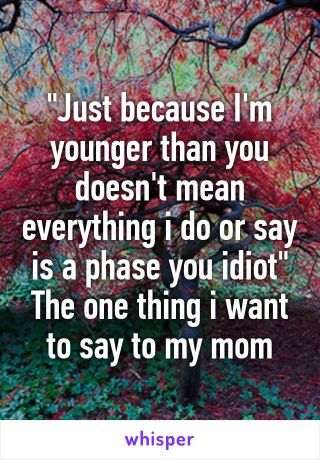 "Just because I'm younger than you doesn't mean everything i do or say is a phase you idiot"
The one thing i want to say to my mom