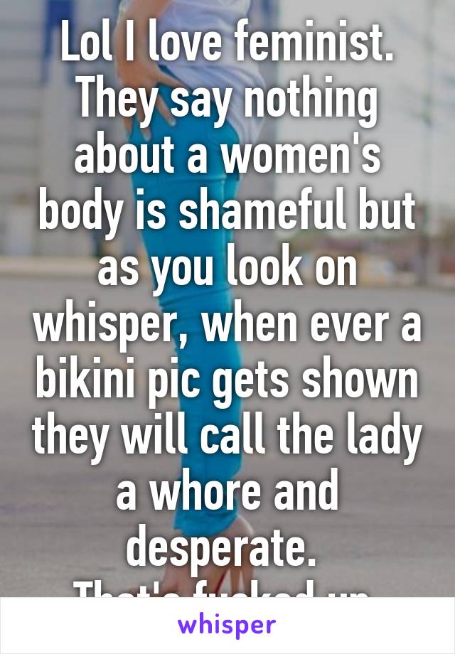 Lol I love feminist. They say nothing about a women's body is shameful but as you look on whisper, when ever a bikini pic gets shown they will call the lady a whore and desperate. 
That's fucked up.